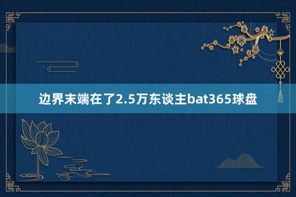 边界末端在了2.5万东谈主bat365球盘