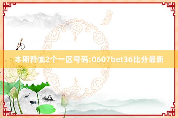 本期矜恤2个一区号码:0607bet36比分最新