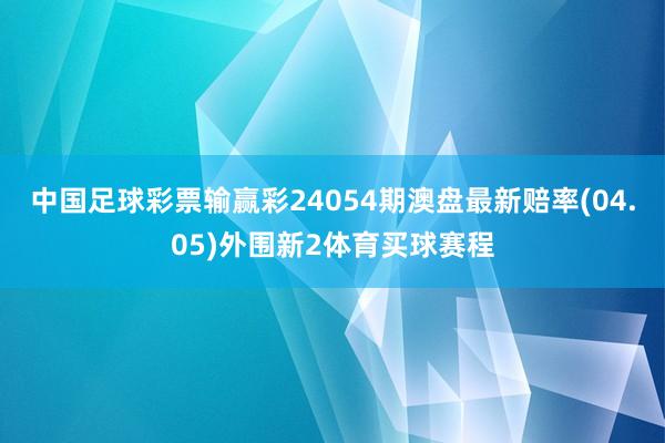 中国足球彩票输赢彩24054期澳盘最新赔率(04.05)外围新2体育买球赛程