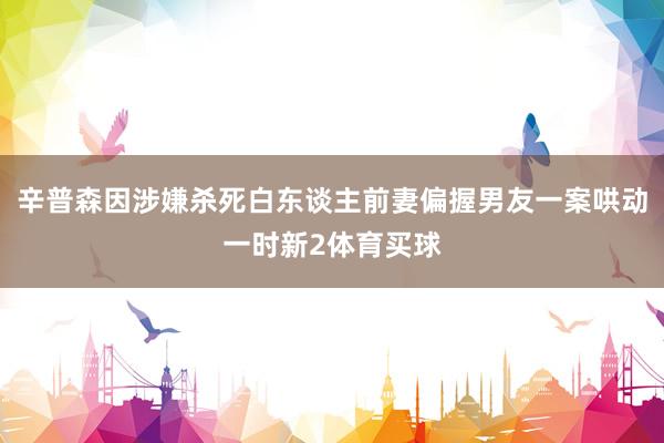 辛普森因涉嫌杀死白东谈主前妻偏握男友一案哄动一时新2体育买球