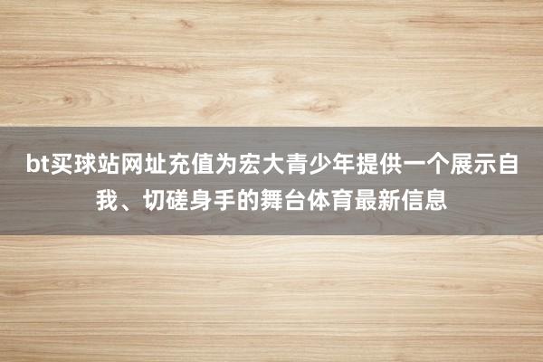 bt买球站网址充值为宏大青少年提供一个展示自我、切磋身手的舞台体育最新信息