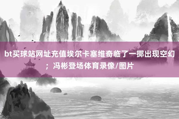 bt买球站网址充值埃尔卡塞维奇临了一掷出现空幻；冯彬登场体育录像/图片