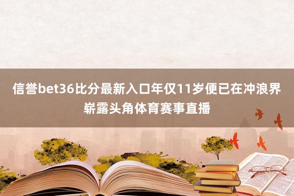 信誉bet36比分最新入口年仅11岁便已在冲浪界崭露头角体育赛事直播