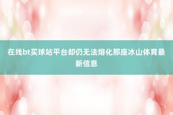 在线bt买球站平台却仍无法熔化那座冰山体育最新信息