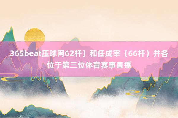 365beat压球网62杆）和任成宰（66杆）并各位于第三位体育赛事直播