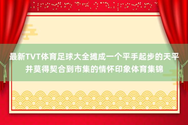 最新TVT体育足球大全摊成一个平手起步的天平并莫得契合到市集的情怀印象体育集锦