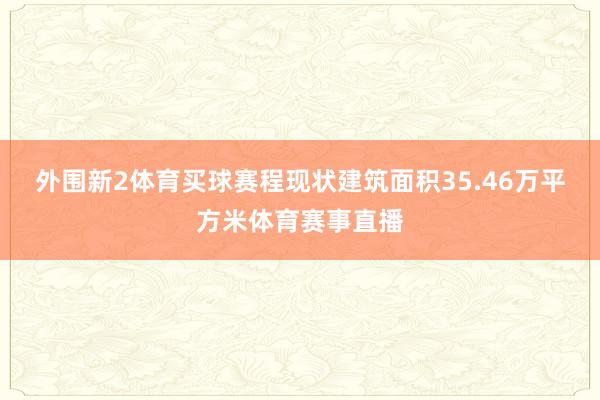 外围新2体育买球赛程现状建筑面积35.46万平方米体育赛事直播