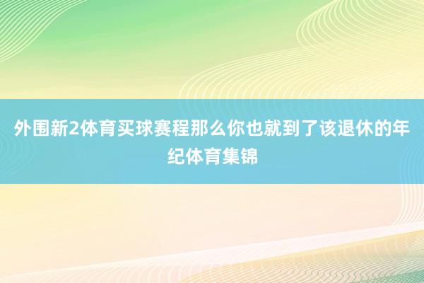 外围新2体育买球赛程那么你也就到了该退休的年纪体育集锦