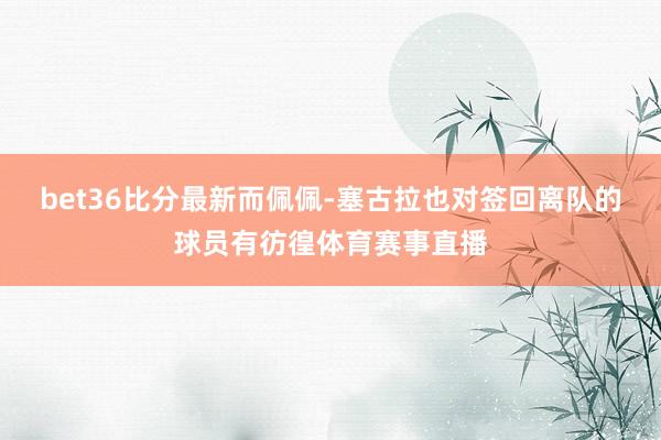 bet36比分最新而佩佩-塞古拉也对签回离队的球员有彷徨体育赛事直播