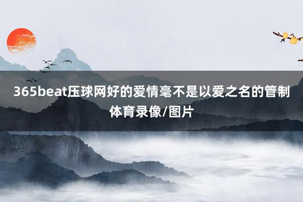 365beat压球网好的爱情毫不是以爱之名的管制体育录像/图片