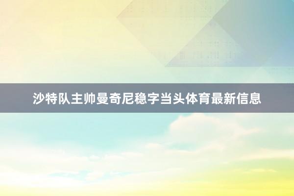 沙特队主帅曼奇尼稳字当头体育最新信息