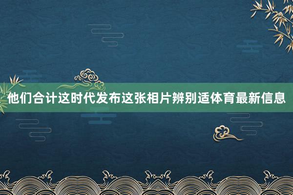 他们合计这时代发布这张相片辨别适体育最新信息