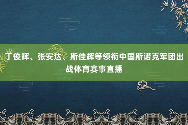 丁俊晖、张安达、斯佳辉等领衔中国斯诺克军团出战体育赛事直播