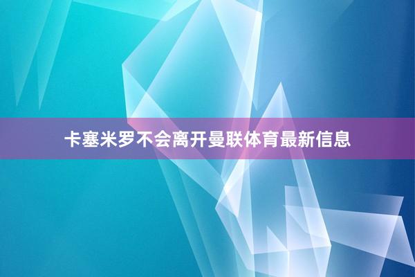 卡塞米罗不会离开曼联体育最新信息