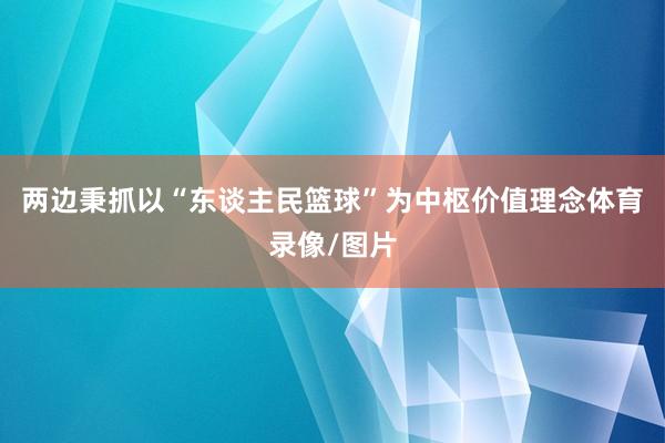 两边秉抓以“东谈主民篮球”为中枢价值理念体育录像/图片