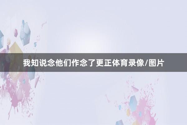 我知说念他们作念了更正体育录像/图片