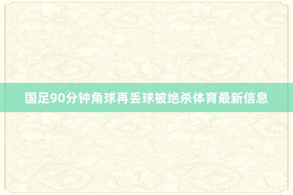 国足90分钟角球再丢球被绝杀体育最新信息