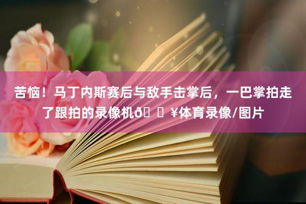 苦恼！马丁内斯赛后与敌手击掌后，一巴掌拍走了跟拍的录像机🎥体育录像/图片