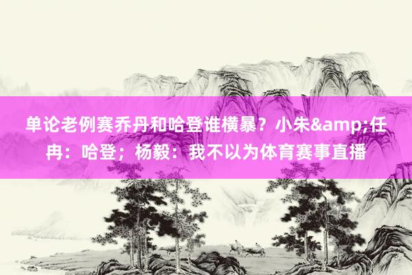 单论老例赛乔丹和哈登谁横暴？小朱&任冉：哈登；杨毅：我不以为体育赛事直播