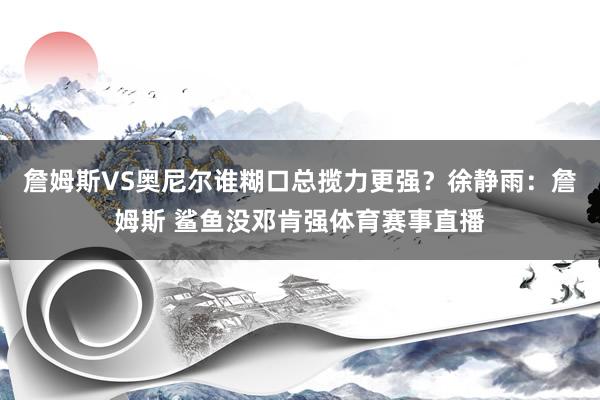 詹姆斯VS奥尼尔谁糊口总揽力更强？徐静雨：詹姆斯 鲨鱼没邓肯强体育赛事直播