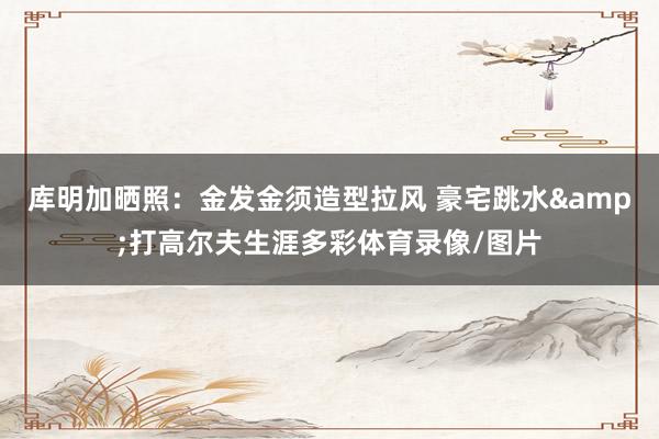 库明加晒照：金发金须造型拉风 豪宅跳水&打高尔夫生涯多彩体育录像/图片