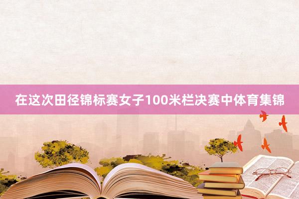 在这次田径锦标赛女子100米栏决赛中体育集锦