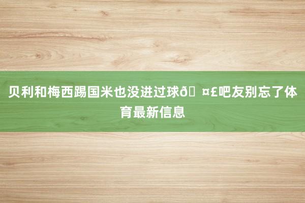 贝利和梅西踢国米也没进过球🤣吧友别忘了体育最新信息