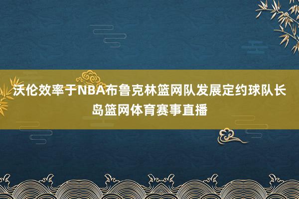 沃伦效率于NBA布鲁克林篮网队发展定约球队长岛篮网体育赛事直播