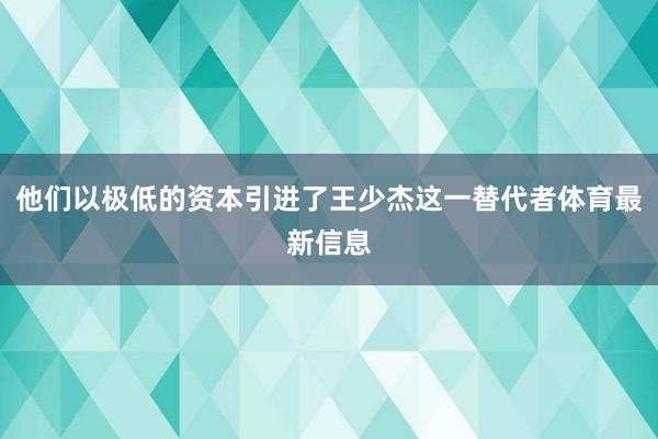 他们以极低的资本引进了王少杰这一替代者体育最新信息