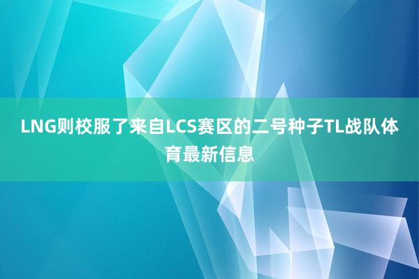 LNG则校服了来自LCS赛区的二号种子TL战队体育最新信息