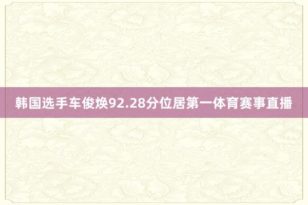 韩国选手车俊焕92.28分位居第一体育赛事直播