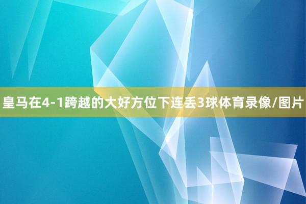 皇马在4-1跨越的大好方位下连丢3球体育录像/图片