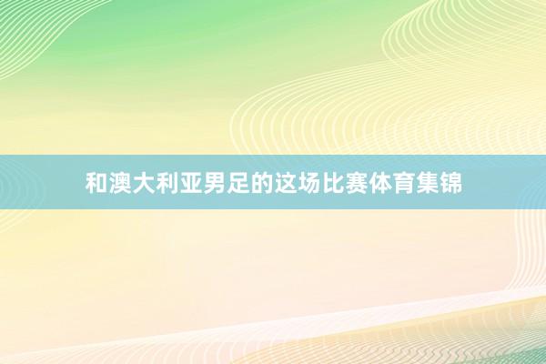 和澳大利亚男足的这场比赛体育集锦