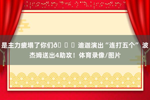 是主力疲塌了你们😂迪迦演出“连打五个” 波杰姆送出4助攻！体育录像/图片