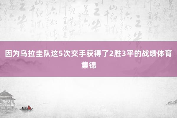 因为乌拉圭队这5次交手获得了2胜3平的战绩体育集锦