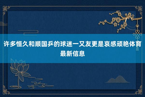 许多恒久和顺国乒的球迷一又友更是哀感顽艳体育最新信息