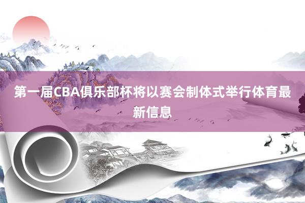 第一届CBA俱乐部杯将以赛会制体式举行体育最新信息