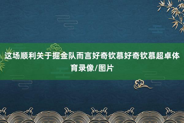 这场顺利关于掘金队而言好奇钦慕好奇钦慕超卓体育录像/图片