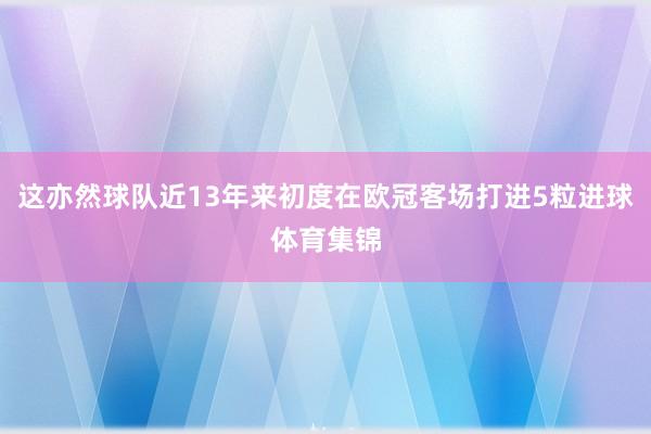 这亦然球队近13年来初度在欧冠客场打进5粒进球体育集锦